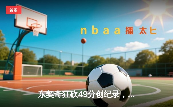 东契奇狂砍49分创纪录，独行侠加时险胜篮网迎六连胜