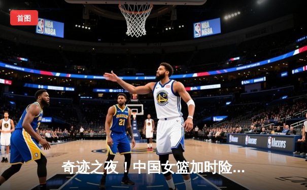 奇迹之夜！中国女篮加时险胜澳大利亚，挺进亚洲杯决赛