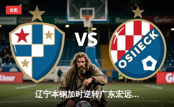 辽宁本钢加时逆转广东宏远，赵继伟33分导演惊天翻盘