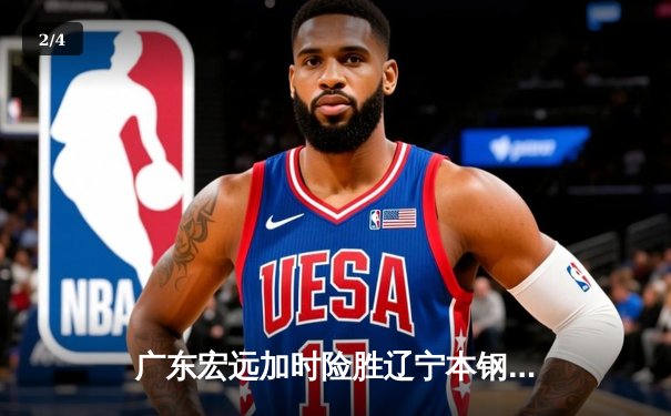 广东宏远加时险胜辽宁本钢，胡明轩关键三分锁定胜局 - 2